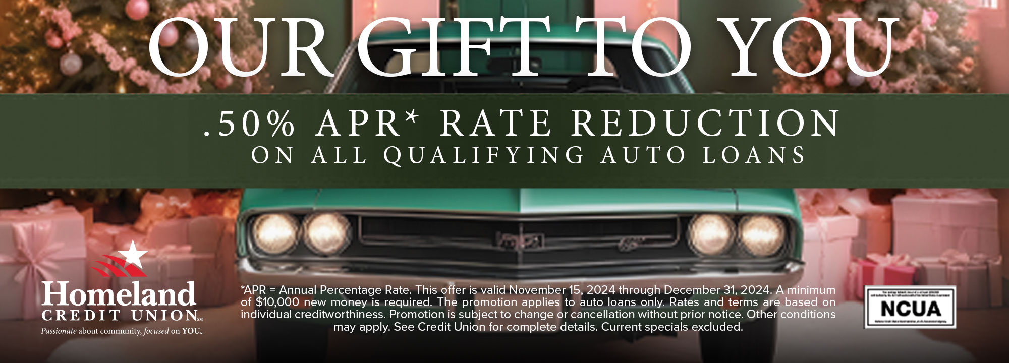 Our gift to you .50% APR* Rate Reduction on qualifying auto loans. *APR = Annual Percentage Rate. This offer is valid November 15, 2024 through December 31, 2024. A minimum of $10,000 new money is required. The promotion applies to auto loans only. Rates and terms are based on individual creditworthiness. Promotion is subject to change or cancellation without prior notice. Other conditions may apply. See Credit Union for complete details. Current specials excluded.