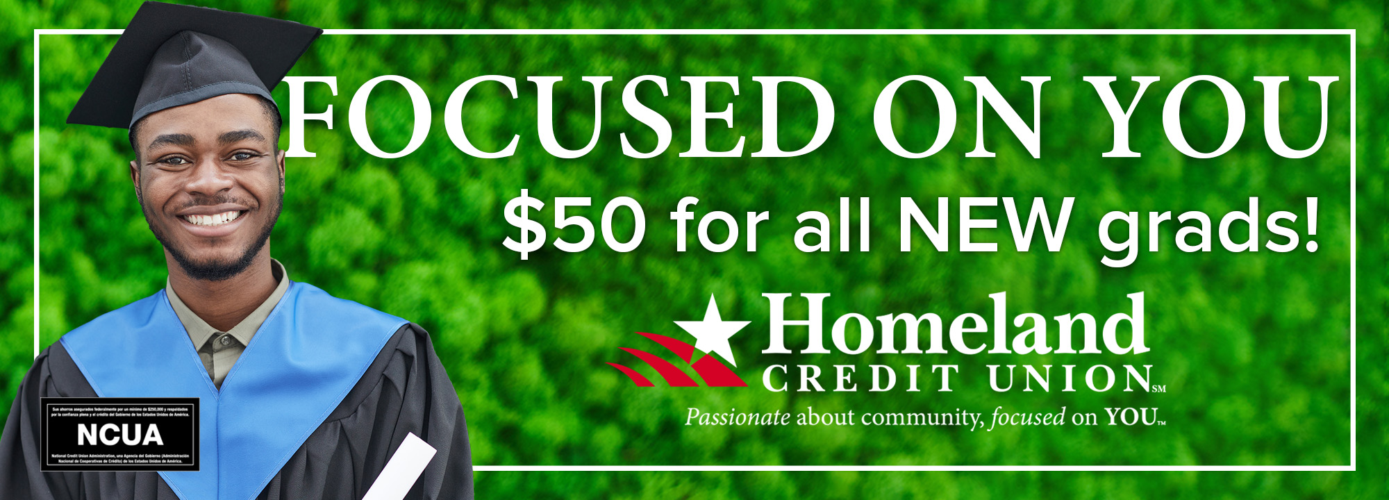 Focused on you! $50 for all new grads. Homeland Credit Union. $50 for all new grads! Click to learn more.